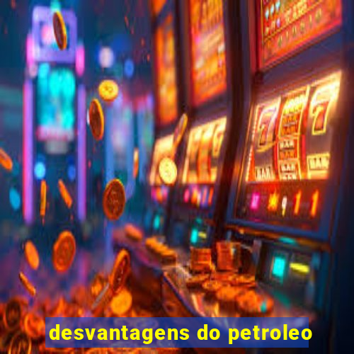 desvantagens do petroleo